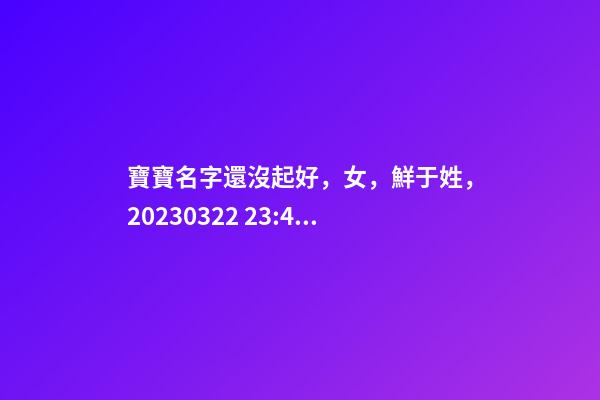 寶寶名字還沒起好，女，鮮于姓，2023.03.22 23:46要八字！